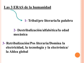 Las 3 ERAS de la humanidad1- Tribal/pre literaria/la palabra2- Destribalización/alfabética/la edadmecánica3-Retribalización/Pos literaria/Domina la     electricidad, la tecnología y la electrónica/     la Aldea global
