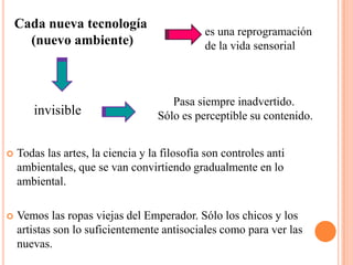 Cada nueva tecnología (nuevo ambiente)es una reprogramación de la vida sensorialPasa siempre inadvertido. Sólo es perceptible su contenido.invisibleTodas las artes, la ciencia y la filosofía son controles anti ambientales, que se van convirtiendo gradualmente en lo ambiental.Vemos las ropas viejas del Emperador. Sólo los chicos y los artistas son lo suficientemente antisociales como para ver las nuevas.