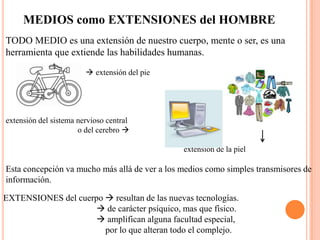 MEDIOS como EXTENSIONES del HOMBRETODO MEDIO es una extensión de nuestro cuerpo, mente o ser, es una herramienta que extiende las habilidades humanas.                                     extensión del pieextensión del sistema nervioso central                                    o del cerebro                                                                                                                                  extensión de la piel   Esta concepción va mucho más allá de ver a los medios como simples transmisores de información.EXTENSIONES del cuerpo  resultan de las nuevas tecnologías.                                           de carácter psíquico, mas que físico.                                           amplifican alguna facultad especial,                                               por lo que alteran todo el complejo.