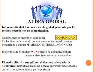 ALDEA GLOBALInterconectividad humana a escala global generada por losmedios electrónicos de comunicación.Nuevos medios recrean el sentido de                            todos los habitantes del mundo podemos comunicarnos de manera instantánea y directa  MUNDO INTERRELACIONADOEl ejemplo de McLuhan TV: medio de comunicación de                               masas a nivel internacional, vía satélite.El medio eléctrico rompió con el tiempo y el espacio  de público (individuos aislados) a masa (personas relacionadasentre sí, comprometidas y participativas). COMUNIDAD