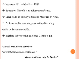  Nació en 1911 – Murió en 1980. Educador, filósofo y estudioso canadiense. Licenciado en letras y obtuvo la Maestría en Artes. Profesor de literatura inglesa, crítica literaria yteoría de la comunicación. Escribió sobre comunicaciones y tecnología.“Místico de la Aldea Electrónica”“El más hippie entre los académicos y                                           el más académico entre los hippies”