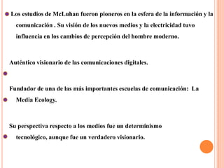  Los estudios de McLuhan fueron pioneros en la esfera de la información y la comunicación . Su visión de los nuevos medios y la electricidad tuvo influencia en los cambios de percepción del hombre moderno.Auténtico visionario de las comunicaciones digitales.Fundador de una de las más importantes escuelas de comunicación:  La Media Ecology.Su perspectiva respecto a los medios fue un determinismo tecnológico, aunque fue un verdadero visionario.