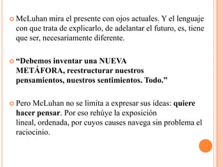 McLuhan mira el presente con ojos actuales. Y el lenguaje con que trata de explicarlo, de adelantar el futuro, es, tiene que ser, necesariamente diferente. “Debemos inventar una NUEVA METÁFORA, reestructurar nuestros pensamientos, nuestros sentimientos. Todo.” Pero McLuhan no se limita a expresar sus ideas: quiere hacer pensar. Por eso rehúye la exposición lineal, ordenada, por cuyos causes navega sin problema el raciocinio. 