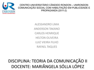 CENTRO UNIVERSITÁRIO CÂNDIDO RONDON – UNIRONDON
    COMUNICAÇÃO SOCIAL COM HABILITAÇÃO EM PUBLICIDADE E
                    PROPAGANDA (2011-2)




               ALESSANDRO LIMA
               ANDERSON TAKANO
               CARLOS HENRIQUE
                HELTON OLIVEIRA
                LUIZ VIEIRA FILHO
                 RAFAEL TAQUES



DISCIPLINA: TEORIA DA COMUNICAÇÃO II
 DOCENTE: MARIÂNGELA SÓLLA LÓPEZ
 