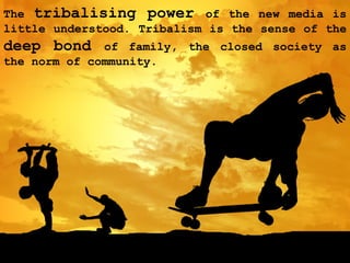 The  tribalising power  of the new media is little understood. Tribalism is the sense of the  deep bond  of family, the closed society as the norm of community. 