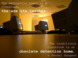 The metropolis today is a classroom,  the ads its teacher . The traditional  classroom is an  obsolete detention home ,  a feudal dungeon 