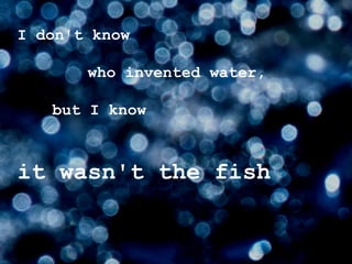 I don't know  who invented water,   but I know  it wasn't the fish 