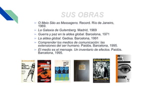 SUS OBRAS
➢ O Meio Sâo as Massagens. Record. Río de Janeiro,
1969.
➢ La Galaxia de Gutemberg. Madrid, 1969
➢ Guerra y paz en la aldea global. Barcelona, 1971
➢ La aldea global. Gedisa. Barcelona, 1991
➢ Comprender los medios de comunicación: las
extensiones del ser humano. Paidós. Barcelona, 1995.
➢ El medio es el mensaje. Un inventario de efectos. Paidós.
Barcelona, 1995.
 