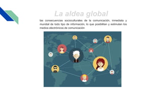 las consecuencias socioculturales de la comunicación, inmediata y
mundial de todo tipo de información, lo que posibilitan y estimulan los
medios electrónicos de comunicación
La aldea global
 