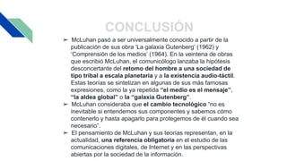 CONCLUSIÓN
➢ McLuhan pasó a ser universalmente conocido a partir de la
publicación de sus obra ‘La galaxia Gutenberg’ (1962) y
‘Comprensión de los medios’ (1964). En la veintena de obras
que escribió McLuhan, el comunicólogo lanzaba la hipótesis
desconcertante del retomo del hombre a una sociedad de
tipo tribal a escala planetaria y a la existencia audio-táctil.
Estas teorías se sintetizan en algunas de sus más famosas
expresiones, como la ya repetida “el medio es el mensaje”,
“la aldea global” o la “galaxia Gutenberg”.
➢ McLuhan consideraba que el cambio tecnológico “no es
inevitable si entendemos sus componentes y sabemos cómo
contenerlo y hasta apagarlo para protegemos de él cuando sea
necesario”.
➢ El pensamiento de McLuhan y sus teorías representan, en la
actualidad, una referencia obligatoria en el estudio de las
comunicaciones digitales, de Internet y en las perspectivas
abiertas por la sociedad de la información.
 