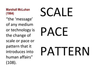 Marshall McLuhan (1964) SCALE PACE PATTERN “ the ‘message’ of any medium or technology is the change of scale or pace or pattern that it introduces into human affairs” (108). 