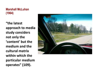 Marshall McLuhan (1964) “ the latest approach to media study considers not only the ‘content’ but the medium and the cultural matrix within which the particular medium operates” (109). 
