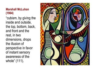 Marshall McLuhan (1964) “ cubism, by giving the inside and outside, the top, bottom, back, and front and the rest, in two dimensions, drops the illusion of perspective in favor of instant sensory awareness of the whole” (111). 