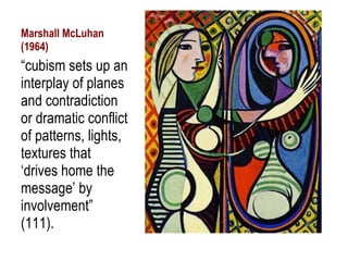 Marshall McLuhan (1964) “ cubism sets up an interplay of planes and contradiction or dramatic conflict of patterns, lights, textures that ‘drives home the message’ by involvement” (111). 