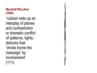 Marshall McLuhan (1964) “ cubism sets up an interplay of planes and contradiction or dramatic conflict of patterns, lights, textures that ‘drives home the message’ by involvement” (111). 