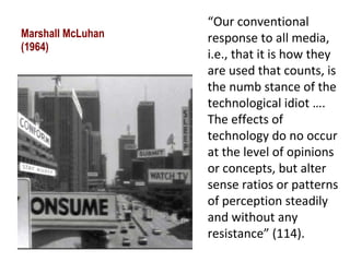 Marshall McLuhan (1964) “ Our conventional response to all media, i.e., that it is how they are used that counts, is the numb stance of the technological idiot …. The effects of technology do no occur at the level of opinions or concepts, but alter sense ratios or patterns of perception steadily and without any resistance” (114). 