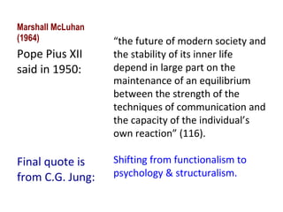 Marshall McLuhan (1964) Pope Pius XII said in 1950: Final quote is from C.G. Jung: “ the future of modern society and the stability of its inner life depend in large part on the maintenance of an equilibrium between the strength of the techniques of communication and the capacity of the individual’s own reaction” (116). Shifting from functionalism to psychology & structuralism. 