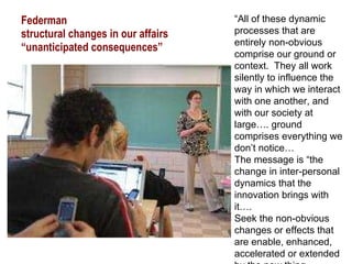 Federman  structural changes in our affairs “unanticipated consequences” “ All of these dynamic processes that are entirely non-obvious comprise our ground or context.  They all work silently to influence the way in which we interact with one another, and with our society at large…. ground comprises everything we don’t notice… The message is “the change in inter-personal dynamics that the innovation brings with it…. Seek the non-obvious changes or effects that are enable, enhanced, accelerated or extended by the new thing 