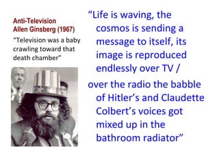 Anti-Television Allen Ginsberg (1967) “ Life is waving, the cosmos is sending a message to itself, its image is reproduced endlessly over TV / over the radio the babble of Hitler’s and Claudette Colbert’s voices got mixed up in the bathroom radiator” “ Television was a baby crawling toward that death chamber” 