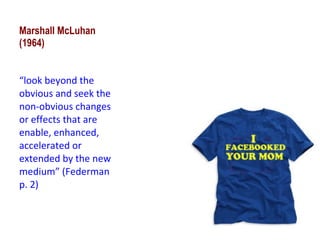 Marshall McLuhan (1964) “ look beyond the obvious and seek the non-obvious changes or effects that are enable, enhanced, accelerated or extended by the new medium” (Federman p. 2) 
