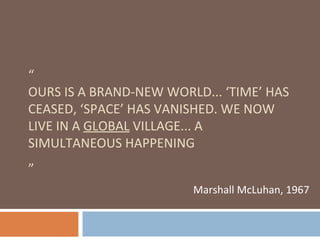 “ OURS IS A BRAND-NEW WORLD... ‘TIME’ HAS CEASED, ‘SPACE’ HAS VANISHED. WE NOW LIVE IN A  GLOBAL  VILLAGE... A SIMULTANEOUS HAPPENING    ” Marshall McLuhan, 1967 