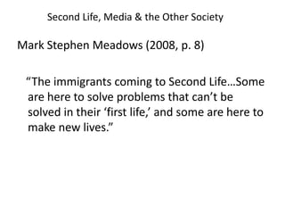 Second Life, Media & the Other SocietyMark Stephen Meadows (2008, p. 8)   “The immigrants coming to Second Life…Some are here to solve problems that can’t be solved in their ‘first life,’ and some are here to make new lives.” 