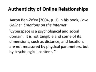 Authenticity of Online RelationshipsAaron Ben-Ze’ev (2004, p. 1) in his book, Love Online:  Emotions on the Internet:    “Cyberspace is a psychological and social domain.  It is not tangible and some of its dimensions, such as distance, and location, are not measured by physical parameters, but by psychological content. ” 