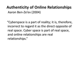 Authenticity of Online RelationshipsAaron Ben-Ze’ev (2004)   “Cyberspace is a part of reality; it is, therefore, incorrect to regard it as the direct opposite of real space. Cyber space is part of real space, and online relationships are real relationships.” 