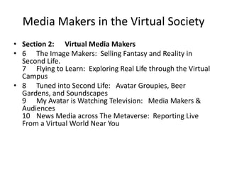 Media Makers in the Virtual SocietySection 2:      Virtual Media Makers6The Image Makers:  Selling Fantasy and Reality in Second Life.7Flying to Learn:  Exploring Real Life through the Virtual Campus 8   	Tuned into Second Life:   Avatar Groupies, Beer Gardens, and Soundscapes9My Avatar is Watching Television:   Media Makers & Audiences10News Media across The Metaverse:  Reporting Live From a Virtual World Near You