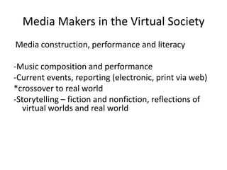 Media Makers in the Virtual SocietyMedia construction, performance and literacy-Music composition and performance-Current events, reporting (electronic, print via web)*crossover to real world-Storytelling – fiction and nonfiction, reflections of virtual worlds and real world