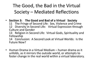 The Good, the Bad in the Virtual Society – Mediated ReflectionsSection 3:   The Good and Bad of a Virtual   Society11The Fringe of Second Life:  Sex, Violence and Crime12Diversity in Second Life:   Virtual Expression through Culture and Gender 13Religion in Second Life:  Virtual Gods, Spirituality and Fellowship14  	Conclusion:  A Second Look at Virtual Worlds:  Is the Future Now?Human Drama in a Virtual Medium – human drama as it unfolds, as it mirrors the outside world, or attempts to foster change in the real world within a virtual laboratory.