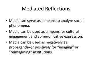 Mediated ReflectionsMedia can serve as a means to analyze social phenomena.  Media can be used as a means for cultural engagement and communicative expression.Media can be used as negatively as propaganda/or positively for “imaging” or “reimagining” institutions.