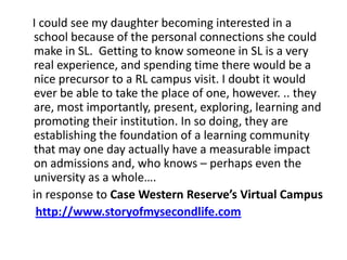     I could see my daughter becoming interested in a school because of the personal connections she could make in SL.  Getting to know someone in SL is a very real experience, and spending time there would be a nice precursor to a RL campus visit. I doubt it would ever be able to take the place of one, however. .. they are, most importantly, present, exploring, learning and promoting their institution. In so doing, they are establishing the foundation of a learning community that may one day actually have a measurable impact on admissions and, who knows – perhaps even the university as a whole….   in response to Case Western Reserve’s Virtual Campushttp://www.storyofmysecondlife.com