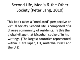 Second Life, Media & the Other Society (Peter Lang, 2010)   This book takes a “mediated” perspective on virtual society. Second Life is comprised of a diverse community of residents.  Is this the global village that McLuhan spoke of in his writings. (The largest countries represented within SL are Japan, UK, Australia, Brazil and the U.S)     