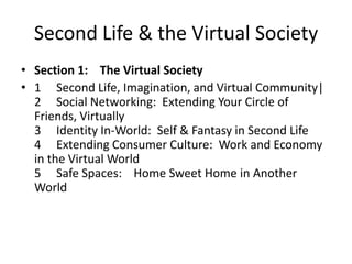 Second Life & the Virtual SocietySection 1:    The Virtual Society1	Second Life, Imagination, and Virtual Community|2  	Social Networking:  Extending Your Circle of Friends, Virtually3Identity In-World:  Self & Fantasy in Second Life4Extending Consumer Culture:  Work and Economy in the Virtual World5   	Safe Spaces:    Home Sweet Home in Another World