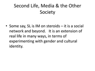 Second Life, Media & the Other SocietySome say, SL is IM on steroids – it is a social network and beyond.   It is an extension of real life in many ways, in terms of experimenting with gender and cultural identity.  