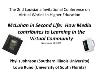 The 2nd Louisiana Invitational Conference on Virtual Worlds in Higher Education McLuhan in Second Life:  How Media contributes to Learning in the Virtual CommunityNovember 12, 2009 PhylisJohnson (Southern Illinois University)  Lowe Runo (University of South Florida) 