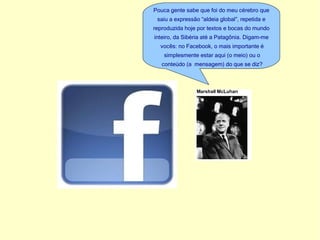 Pouca gente sabe que foi do meu cérebro que saiu a expressão “aldeia global”, repetida e reproduzida hoje por textos e bocas do mundo inteiro, da Sibéria até a Patagônia. Digam-me vocês: no Facebook, o mais importante é simplesmente estar aqui (o meio) ou o conteúdo (a mensagem) do que se diz?