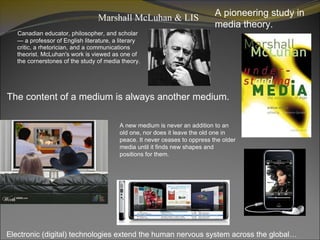 Marshall McLuhan & LIS  ,[object Object],A pioneering study in media theory. The content of a medium is always another medium. A new medium is never an addition to an old one, nor does it leave the old one in peace. It never ceases to oppress the older media until it finds new shapes and positions for them. ,[object Object]