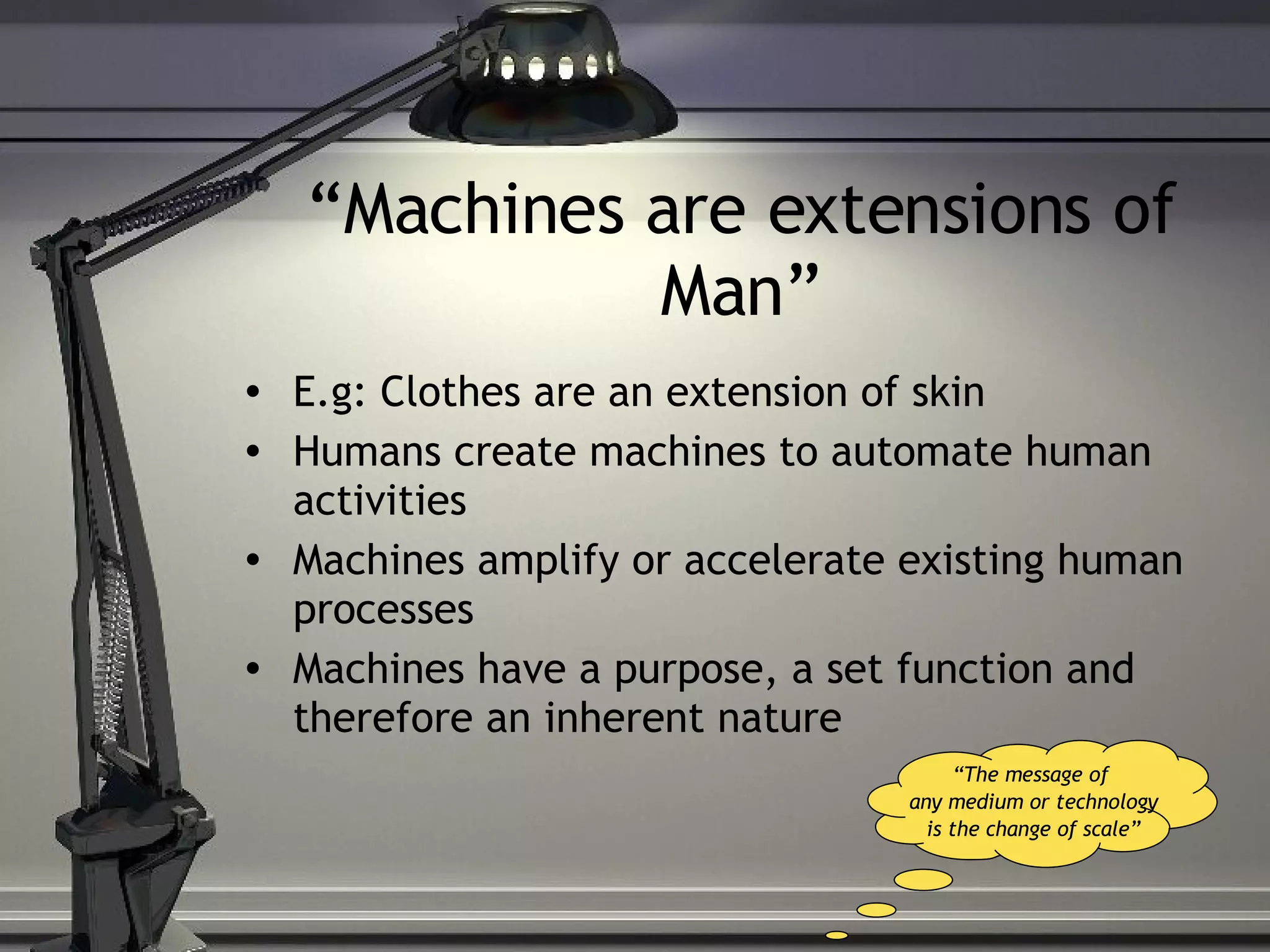 “ Machines are extensions of Man” E.g: Clothes are an extension of skin Humans create machines to automate human activities Machines amplify or accelerate existing human processes Machines have a purpose, a set function and therefore an inherent nature “ The message of any medium or technology is the change of scale” 