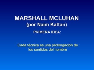 MARSHALL MCLUHAN
     (por Naim Kattan)
         PRIMERA IDEA:


Cada técnica es una prolongación de
      los sentidos del hombre
 