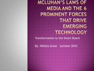 McLuhan’s Laws of Media and the 6 Prominent Forces that drive emerging technology  Transformation to the Smart Board By: Nikisha Greer   Summer 2010 