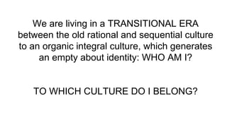 We are living in a TRANSITIONAL ERA
between the old rational and sequential culture
to an organic integral culture, which generates
an empty about identity: WHO AM I?
TO WHICH CULTURE DO I BELONG?
 