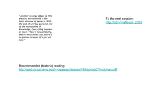 “Another strange effect of this
electric environment is the
total absence of secrecy. With
the end of secrecy goes the end
of the monopolies of
knowledge. Everything happens
at once. There’s no continuity,
there’s not connection, there’s
no follow-through. It’s just all
now.”
Recommended (historic) reading:
http://web.cs.ucdavis.edu/~rogaway/classes/188/spring07/mcluhan.pdf
To the next session:
http://bit.ly/maffesoli_2003
 
