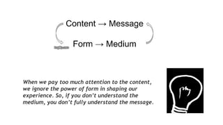 When we pay too much attention to the content,
we ignore the power of form in shaping our
experience. So, if you don’t understand the
medium, you don’t fully understand the message.
 