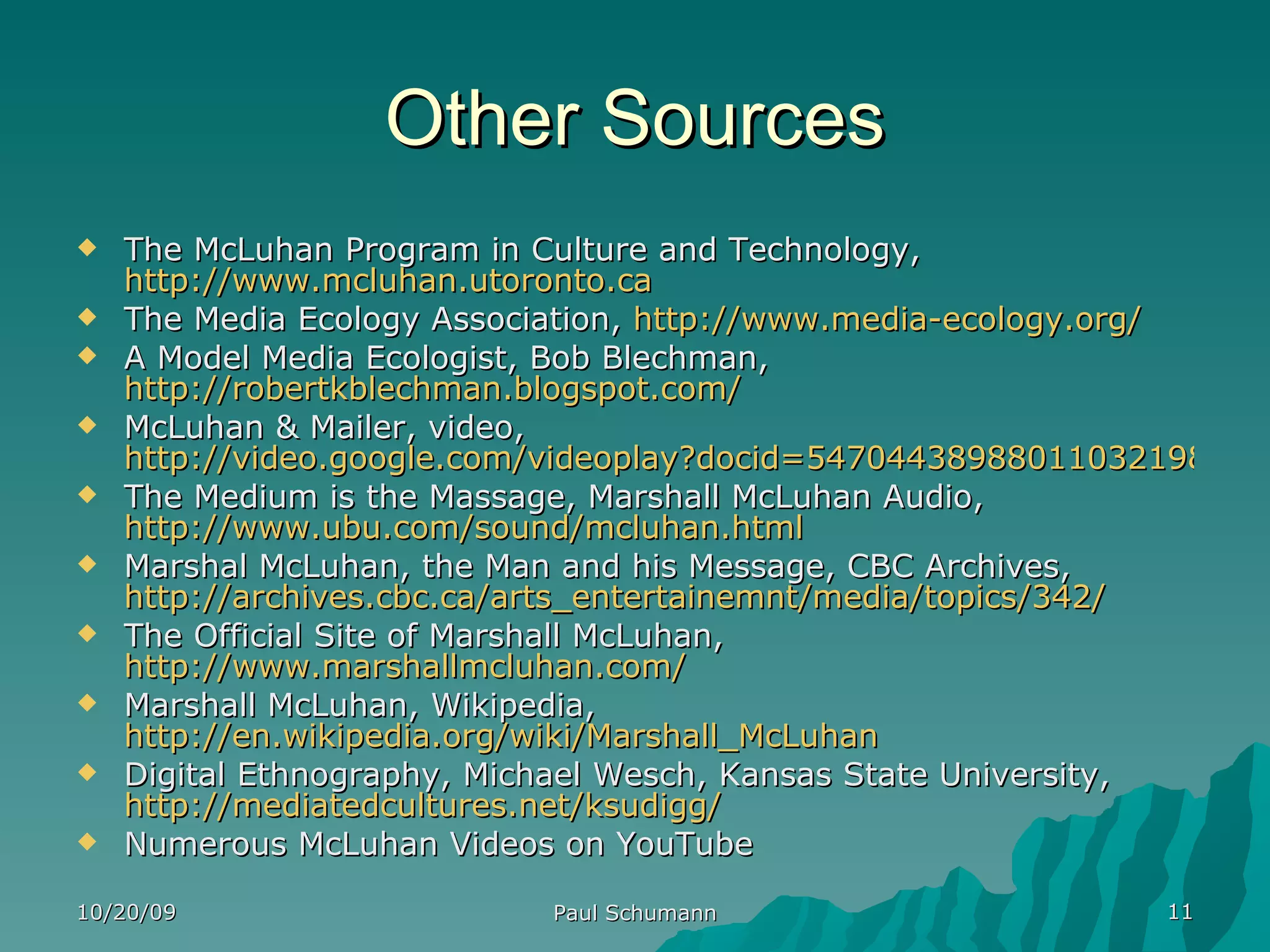 Other Sources The McLuhan Program in Culture and Technology,  http://www.mcluhan.utoronto.ca The Media Ecology Association,  http://www.media-ecology.org/ A Model Media Ecologist, Bob Blechman,  http://robertkblechman.blogspot.com/ McLuhan & Mailer, video,  http://video.google.com/videoplay?docid=5470443898801103219&sourceid=searchfeed The Medium is the Massage, Marshall McLuhan Audio,  http://www.ubu.com/sound/mcluhan.html Marshal McLuhan, the Man and his Message, CBC Archives,  http://archives.cbc.ca/arts_entertainemnt/media/topics/342/ The Official Site of Marshall McLuhan,  http://www.marshallmcluhan.com/ Marshall McLuhan, Wikipedia,  http://en.wikipedia.org/wiki/Marshall_McLuhan   Digital Ethnography, Michael Wesch, Kansas State University,  http://mediatedcultures.net/ksudigg/   Numerous McLuhan Videos on YouTube 10/20/09 Paul Schumann 