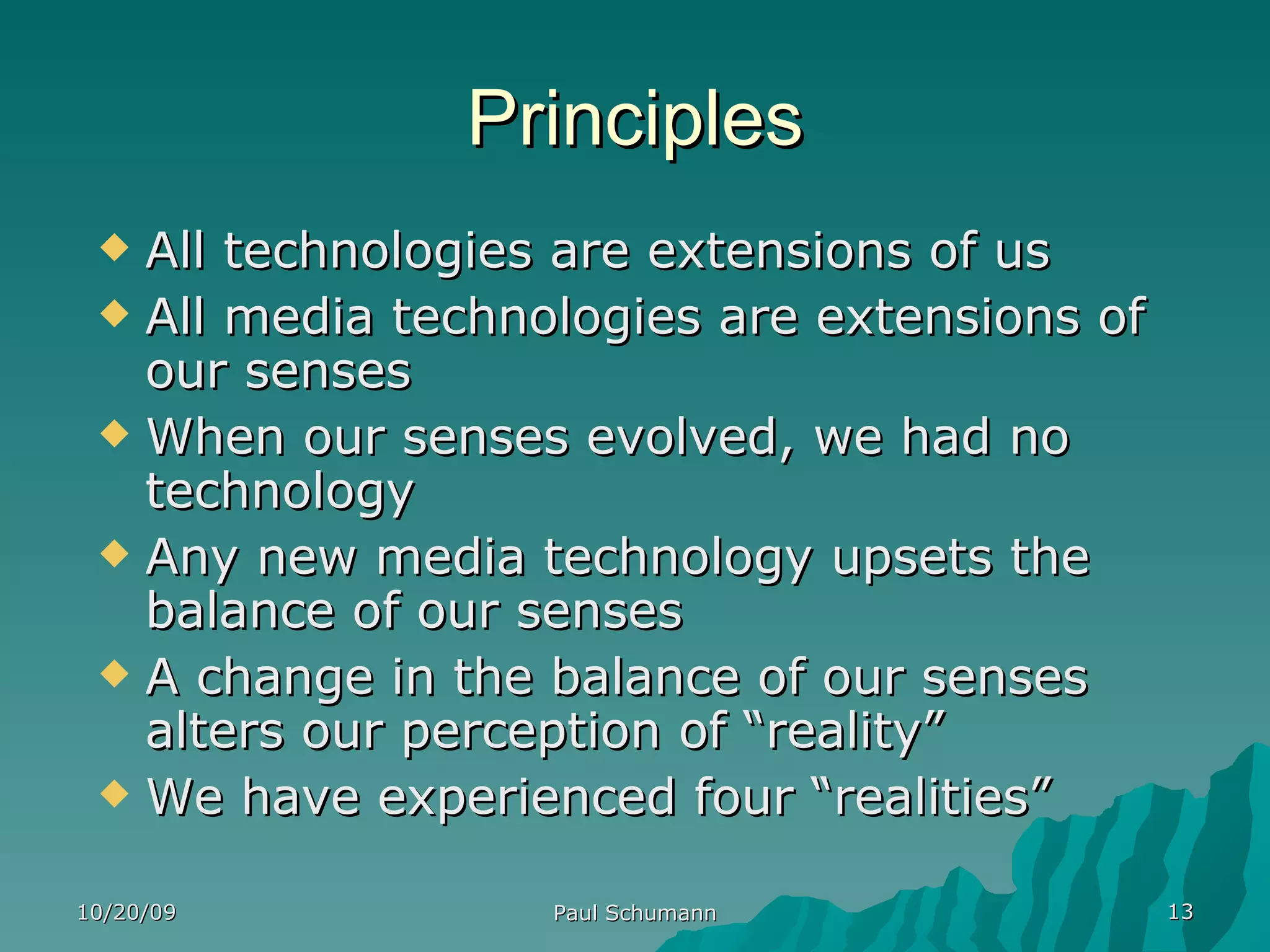 Principles All technologies are extensions of us All media technologies are extensions of our senses When our senses evolved, we had no technology Any new media technology upsets the balance of our senses A change in the balance of our senses alters our perception of “reality” We have experienced four “realities” 10/20/09 Paul Schumann 