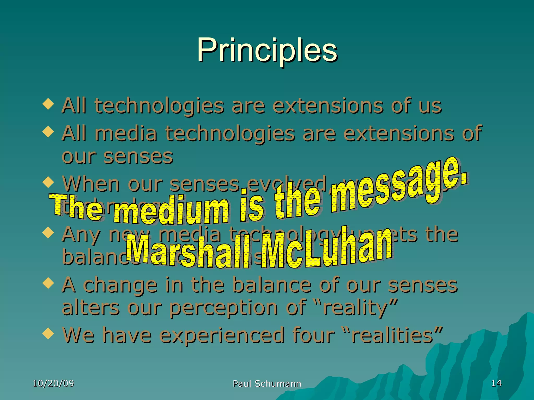 Principles All technologies are extensions of us All media technologies are extensions of our senses When our senses evolved, we had no technology Any new media technology upsets the balance of our senses A change in the balance of our senses alters our perception of “reality” We have experienced four “realities” 10/20/09 Paul Schumann The medium is the message. Marshall McLuhan 