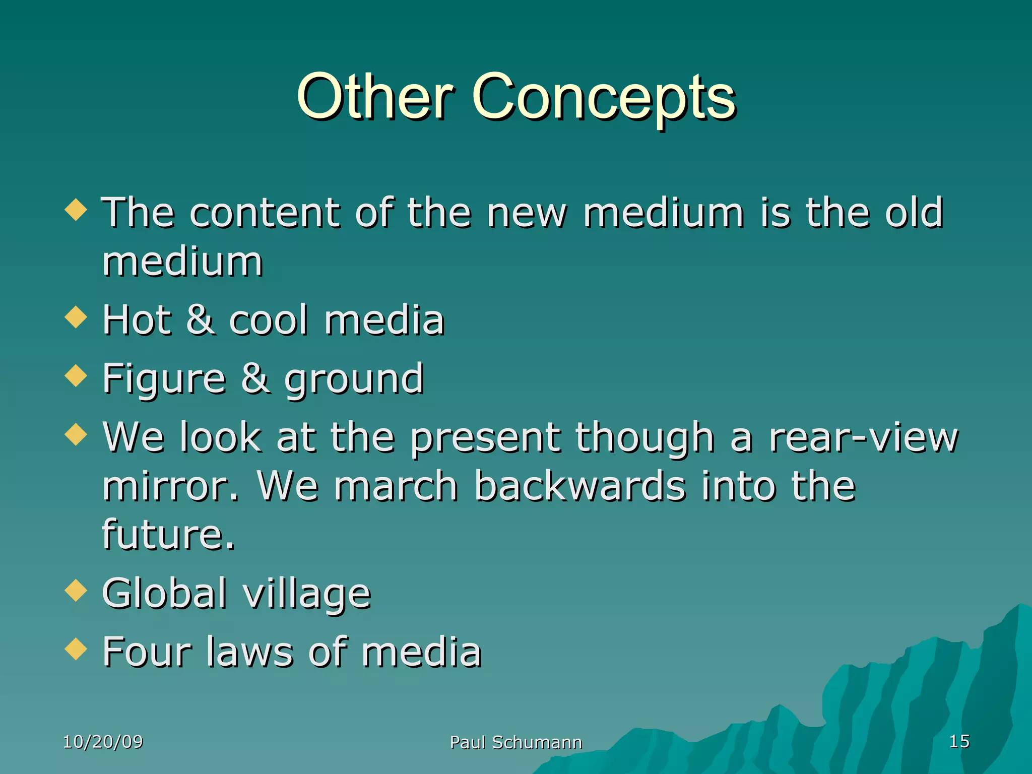 Other Concepts The content of the new medium is the old medium Hot & cool media Figure & ground We look at the present though a rear-view mirror. We march backwards into the future. Global village Four laws of media 10/20/09 Paul Schumann 