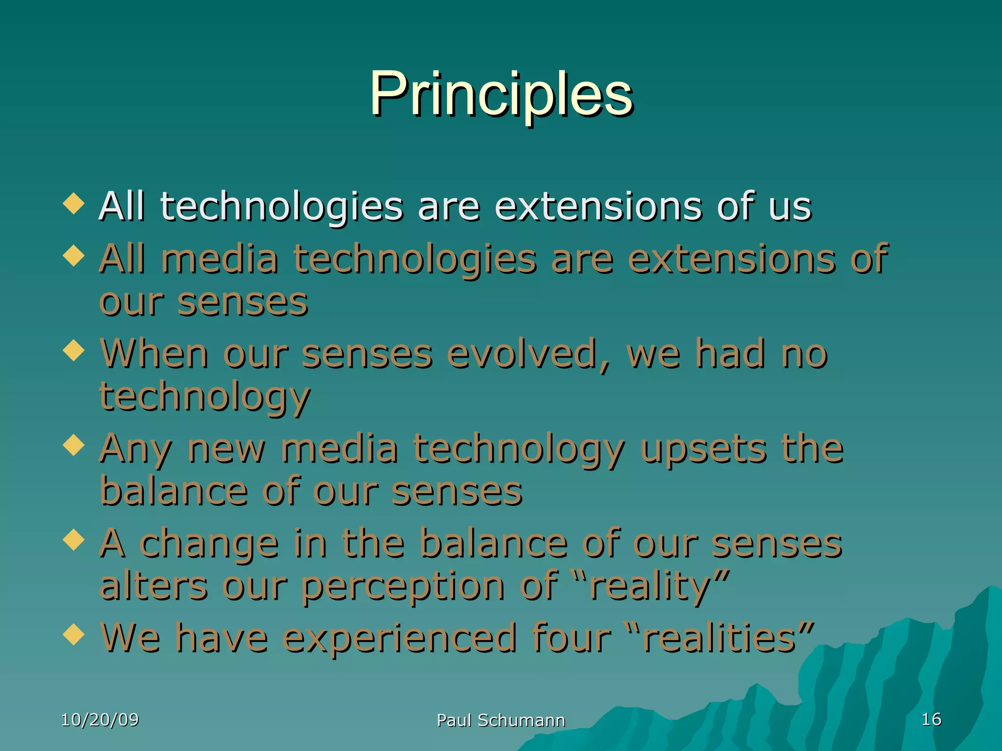 Principles All technologies are extensions of us All media technologies are extensions of our senses When our senses evolved, we had no technology Any new media technology upsets the balance of our senses A change in the balance of our senses alters our perception of “reality” We have experienced four “realities” 10/20/09 Paul Schumann 